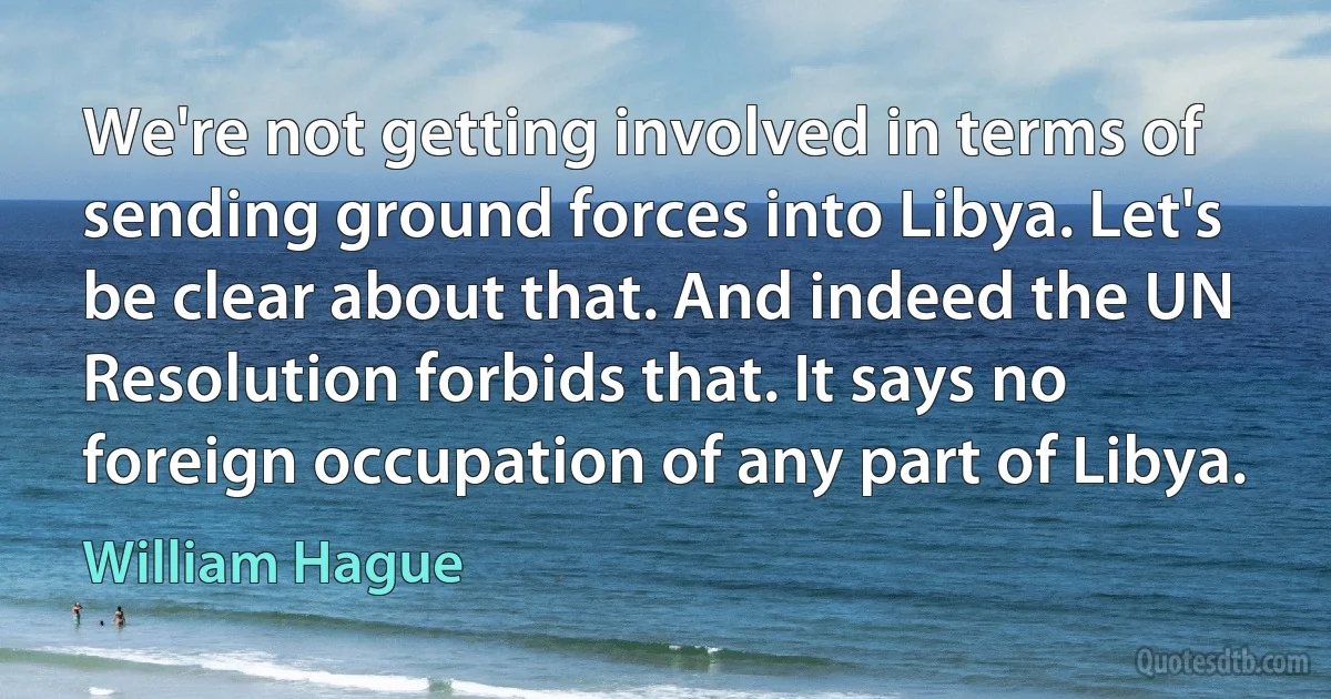 We're not getting involved in terms of sending ground forces into Libya. Let's be clear about that. And indeed the UN Resolution forbids that. It says no foreign occupation of any part of Libya. (William Hague)