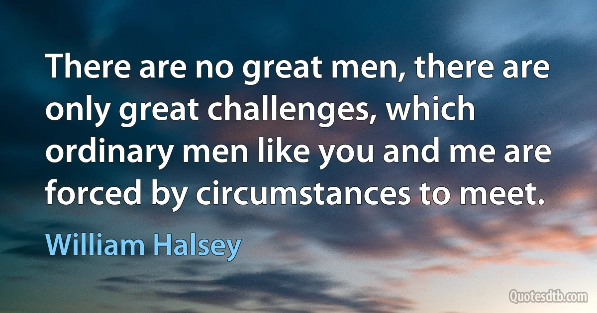 There are no great men, there are only great challenges, which ordinary men like you and me are forced by circumstances to meet. (William Halsey)