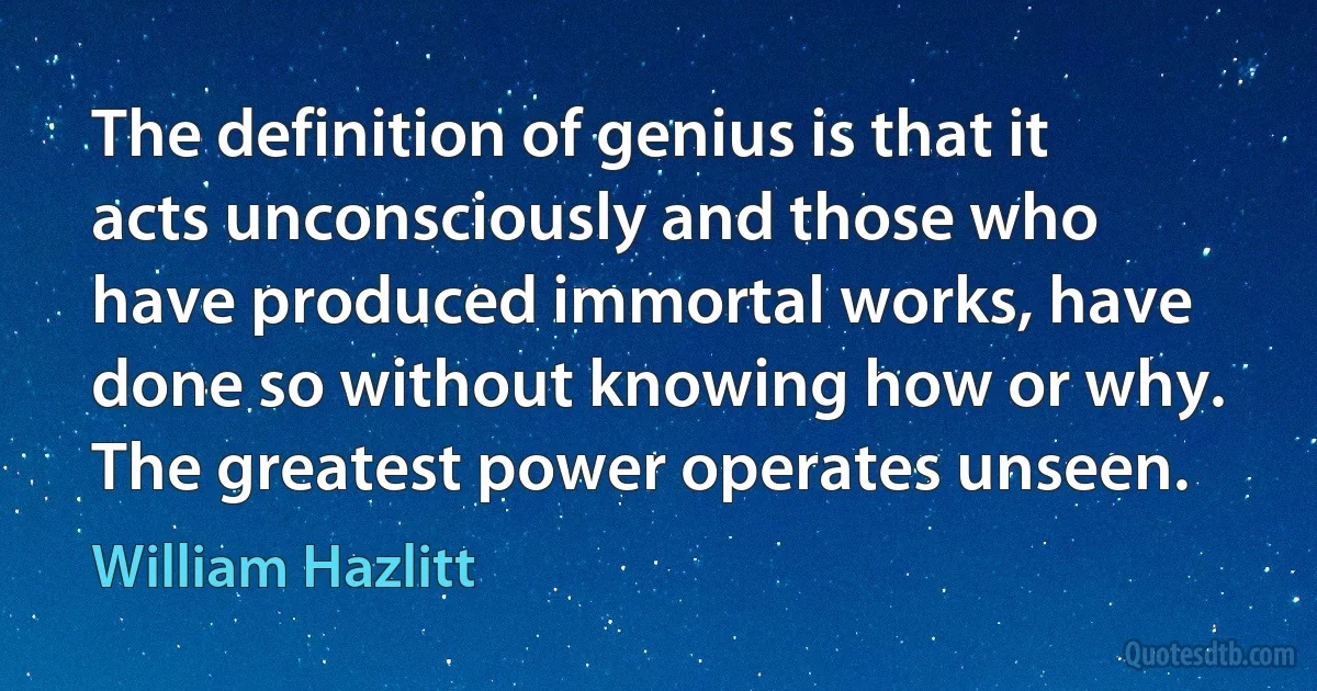 The definition of genius is that it acts unconsciously and those who have produced immortal works, have done so without knowing how or why. The greatest power operates unseen. (William Hazlitt)