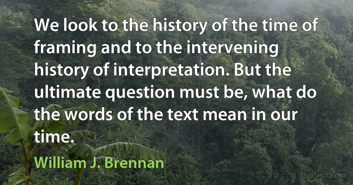 We look to the history of the time of framing and to the intervening history of interpretation. But the ultimate question must be, what do the words of the text mean in our time. (William J. Brennan)