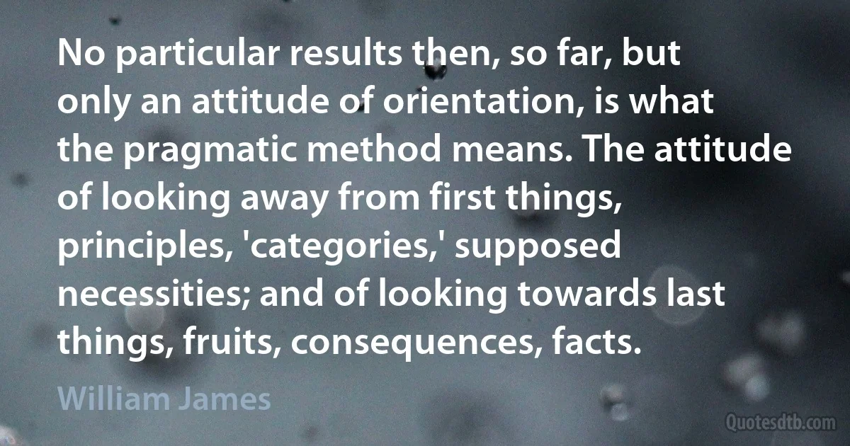 No particular results then, so far, but only an attitude of orientation, is what the pragmatic method means. The attitude of looking away from first things, principles, 'categories,' supposed necessities; and of looking towards last things, fruits, consequences, facts. (William James)