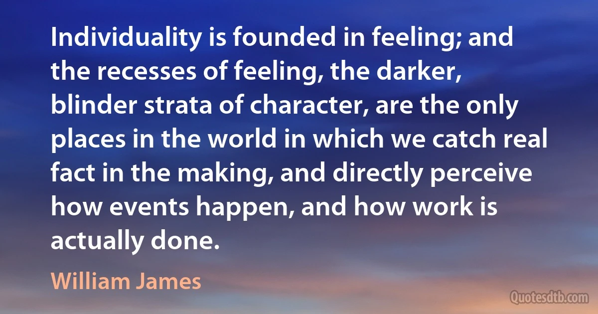 Individuality is founded in feeling; and the recesses of feeling, the darker, blinder strata of character, are the only places in the world in which we catch real fact in the making, and directly perceive how events happen, and how work is actually done. (William James)