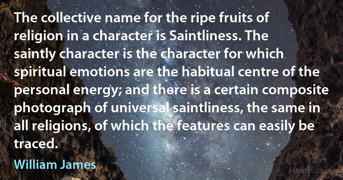 The collective name for the ripe fruits of religion in a character is Saintliness. The saintly character is the character for which spiritual emotions are the habitual centre of the personal energy; and there is a certain composite photograph of universal saintliness, the same in all religions, of which the features can easily be traced. (William James)