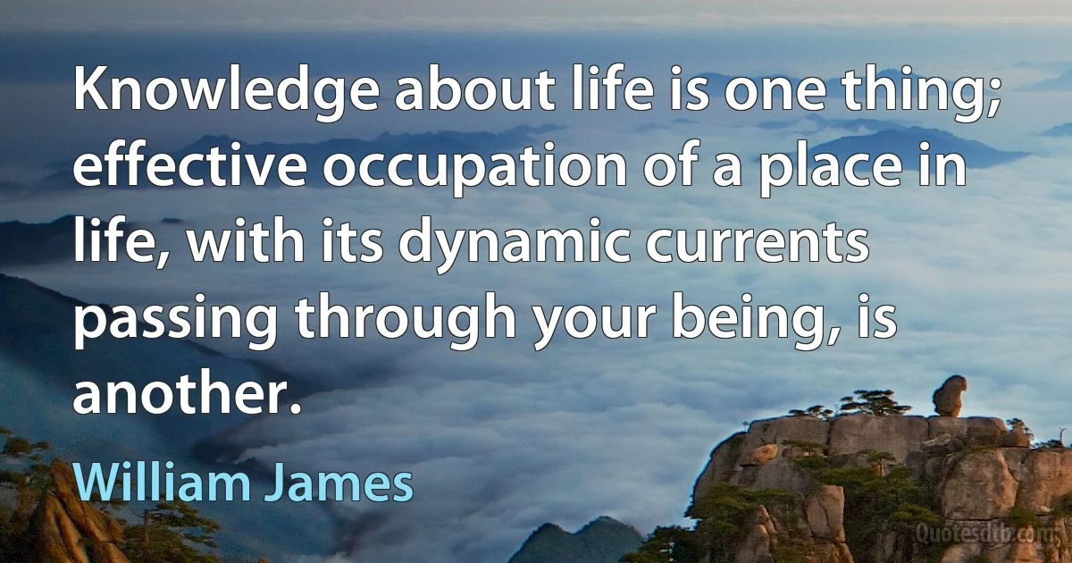 Knowledge about life is one thing; effective occupation of a place in life, with its dynamic currents passing through your being, is another. (William James)