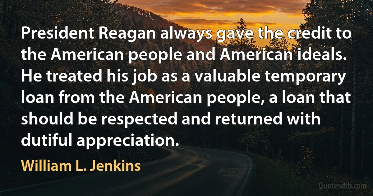 President Reagan always gave the credit to the American people and American ideals. He treated his job as a valuable temporary loan from the American people, a loan that should be respected and returned with dutiful appreciation. (William L. Jenkins)