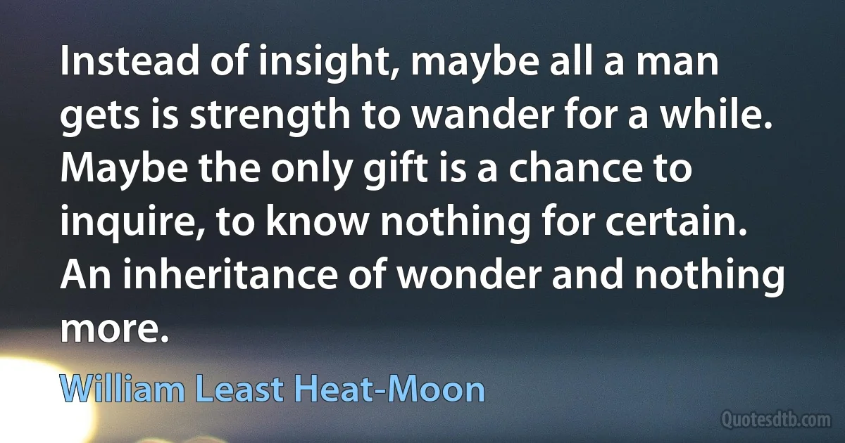 Instead of insight, maybe all a man gets is strength to wander for a while. Maybe the only gift is a chance to inquire, to know nothing for certain. An inheritance of wonder and nothing more. (William Least Heat-Moon)