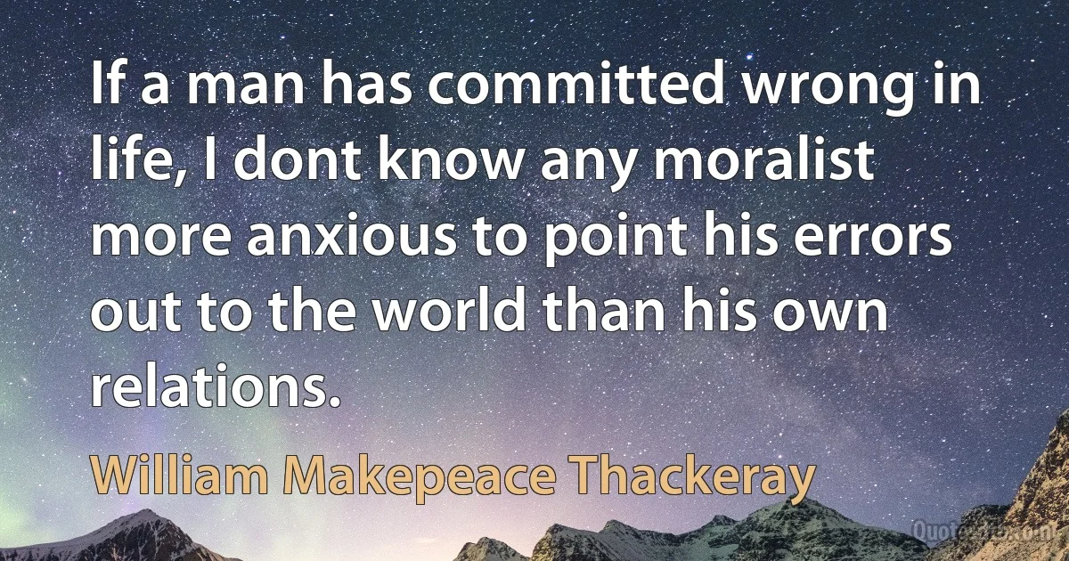 If a man has committed wrong in life, I dont know any moralist more anxious to point his errors out to the world than his own relations. (William Makepeace Thackeray)