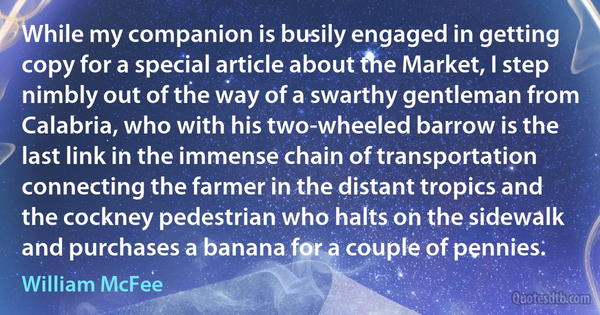 While my companion is busily engaged in getting copy for a special article about the Market, I step nimbly out of the way of a swarthy gentleman from Calabria, who with his two-wheeled barrow is the last link in the immense chain of transportation connecting the farmer in the distant tropics and the cockney pedestrian who halts on the sidewalk and purchases a banana for a couple of pennies. (William McFee)