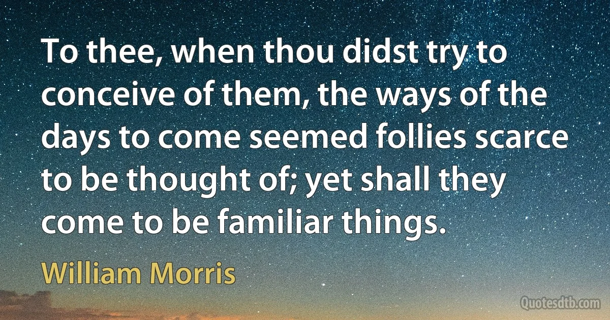 To thee, when thou didst try to conceive of them, the ways of the days to come seemed follies scarce to be thought of; yet shall they come to be familiar things. (William Morris)