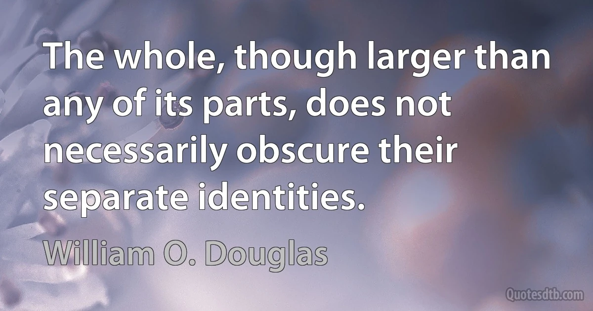 The whole, though larger than any of its parts, does not necessarily obscure their separate identities. (William O. Douglas)