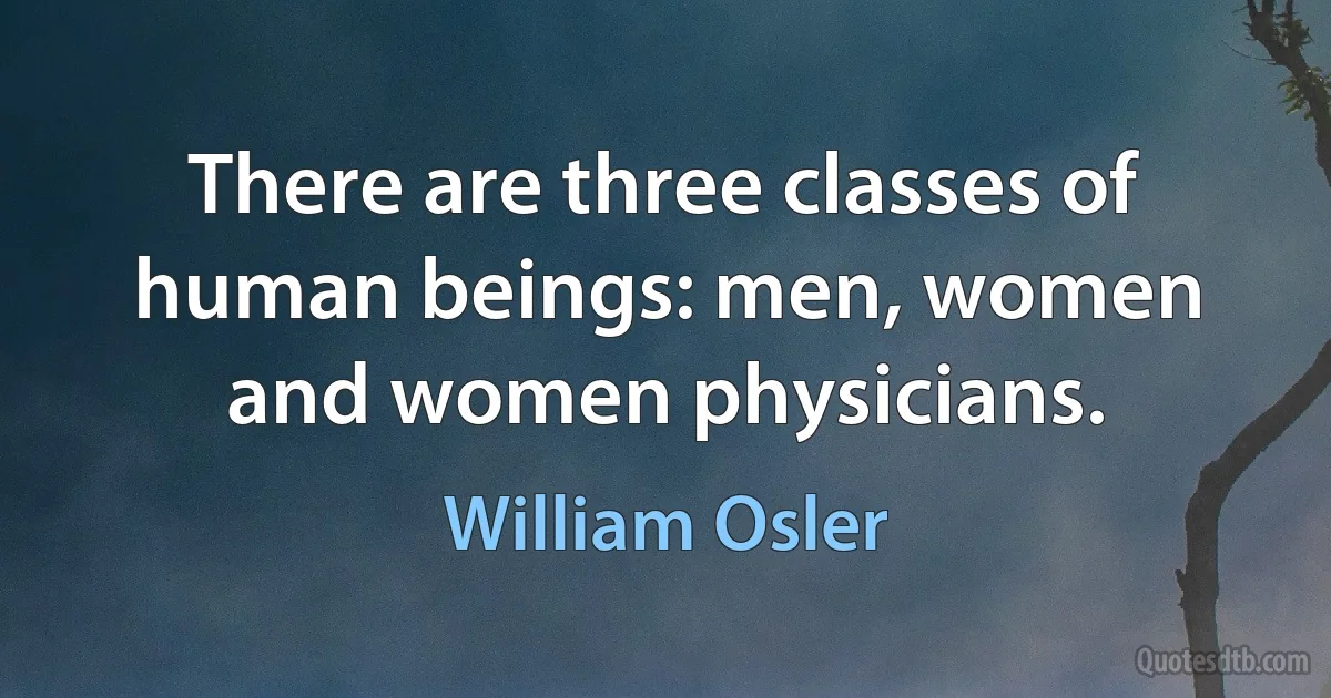 There are three classes of human beings: men, women and women physicians. (William Osler)