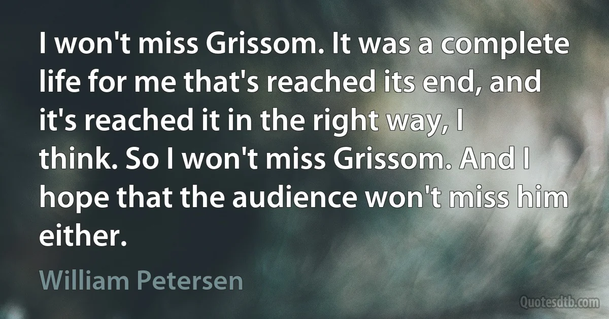 I won't miss Grissom. It was a complete life for me that's reached its end, and it's reached it in the right way, I think. So I won't miss Grissom. And I hope that the audience won't miss him either. (William Petersen)