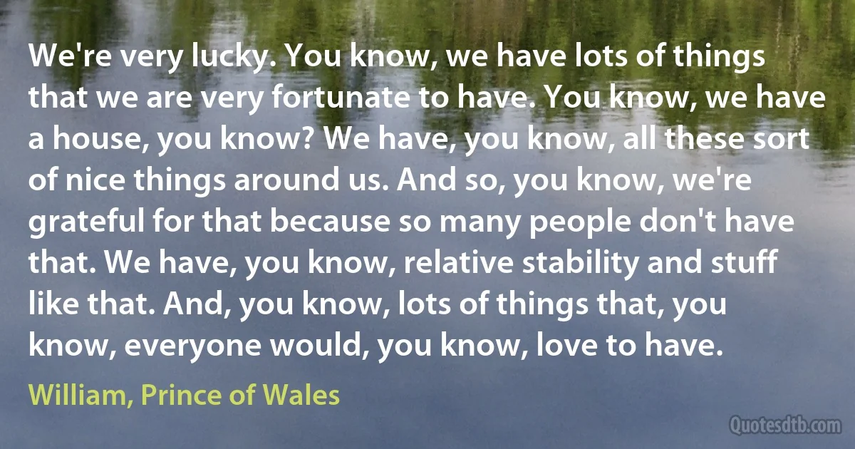 We're very lucky. You know, we have lots of things that we are very fortunate to have. You know, we have a house, you know? We have, you know, all these sort of nice things around us. And so, you know, we're grateful for that because so many people don't have that. We have, you know, relative stability and stuff like that. And, you know, lots of things that, you know, everyone would, you know, love to have. (William, Prince of Wales)