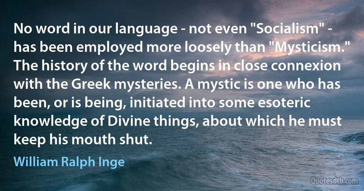 No word in our language - not even "Socialism" - has been employed more loosely than "Mysticism." The history of the word begins in close connexion with the Greek mysteries. A mystic is one who has been, or is being, initiated into some esoteric knowledge of Divine things, about which he must keep his mouth shut. (William Ralph Inge)