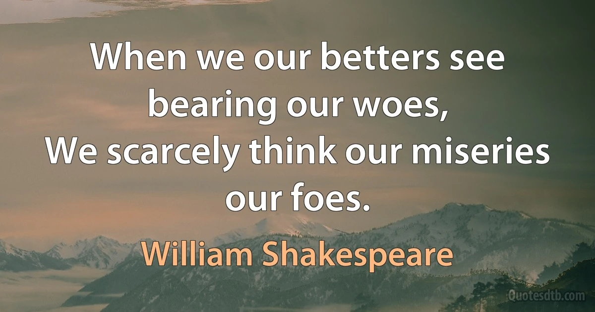 When we our betters see bearing our woes,
We scarcely think our miseries our foes. (William Shakespeare)