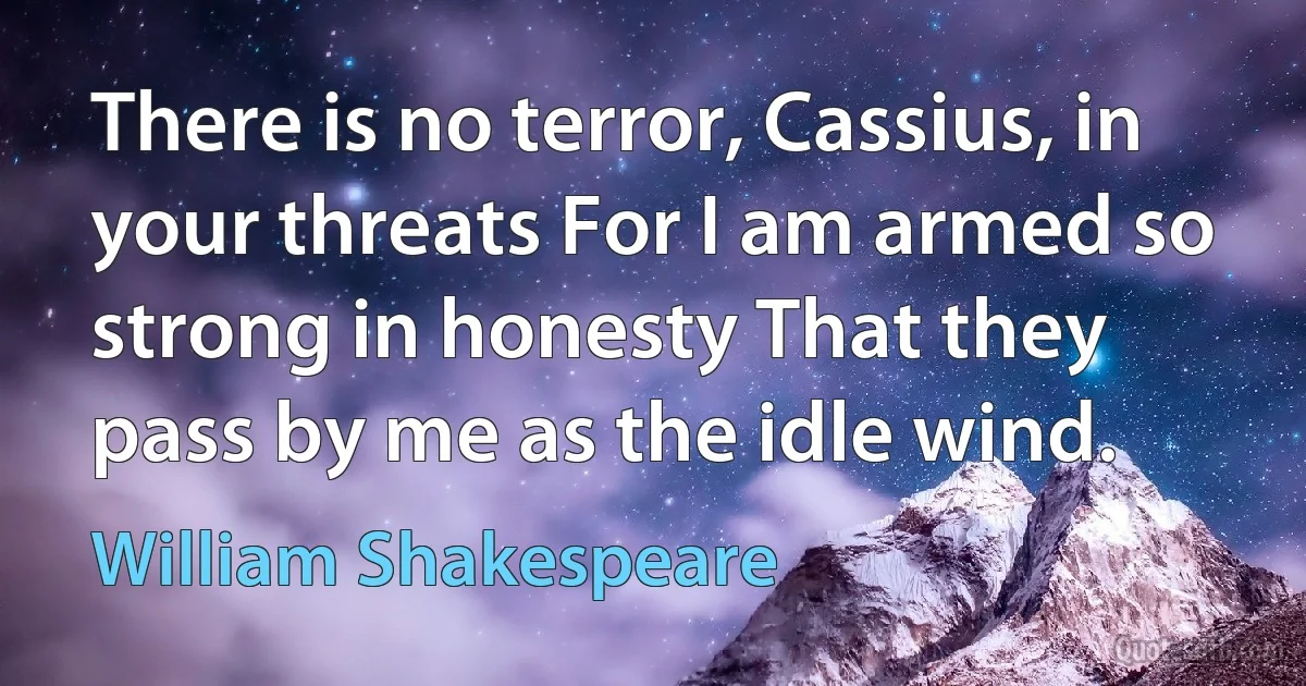 There is no terror, Cassius, in your threats For I am armed so strong in honesty That they pass by me as the idle wind. (William Shakespeare)