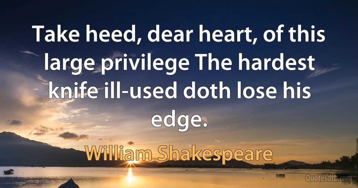 Take heed, dear heart, of this large privilege The hardest knife ill-used doth lose his edge. (William Shakespeare)