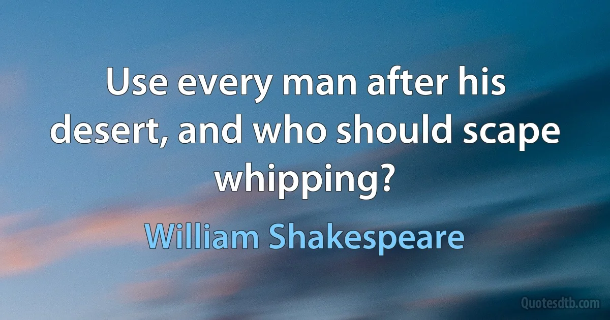 Use every man after his desert, and who should scape whipping? (William Shakespeare)