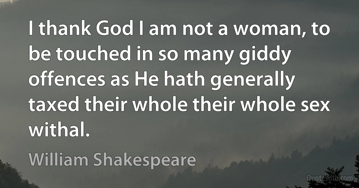 I thank God I am not a woman, to be touched in so many giddy offences as He hath generally taxed their whole their whole sex withal. (William Shakespeare)