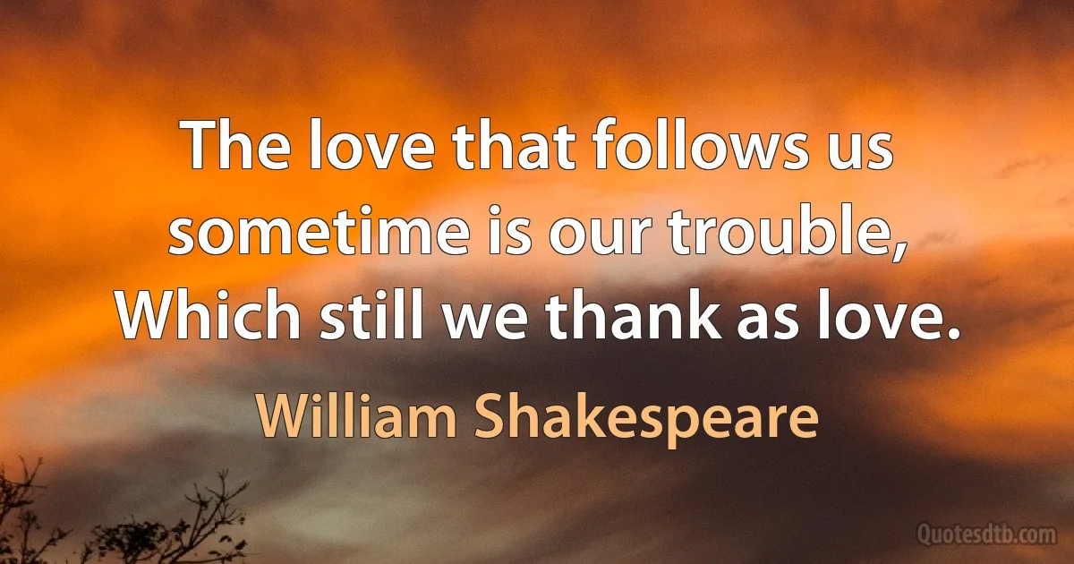 The love that follows us sometime is our trouble,
Which still we thank as love. (William Shakespeare)