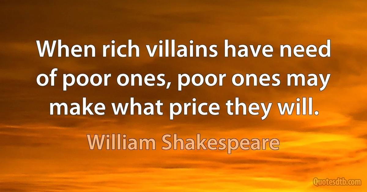 When rich villains have need of poor ones, poor ones may make what price they will. (William Shakespeare)
