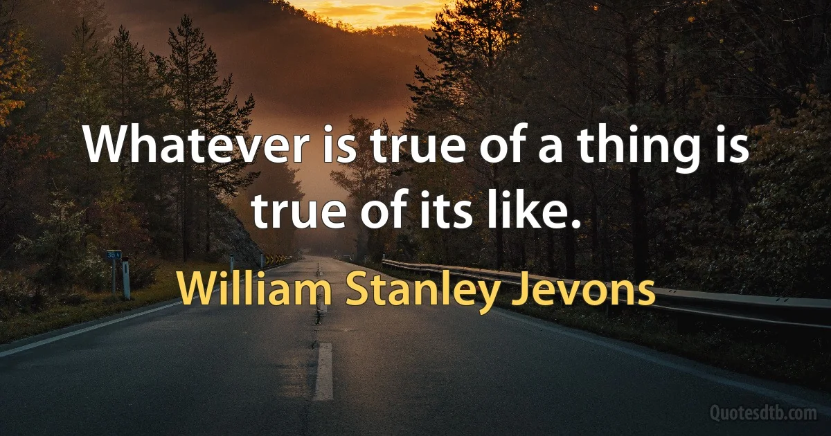 Whatever is true of a thing is true of its like. (William Stanley Jevons)