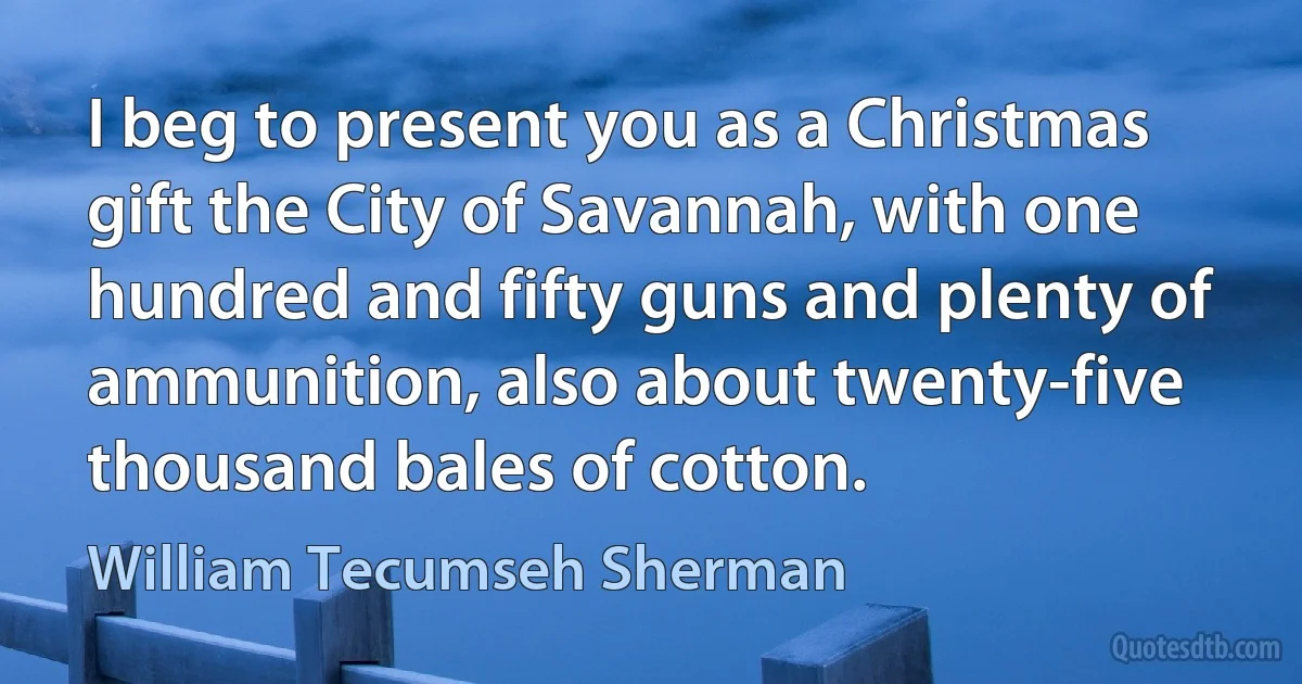 I beg to present you as a Christmas gift the City of Savannah, with one hundred and fifty guns and plenty of ammunition, also about twenty-five thousand bales of cotton. (William Tecumseh Sherman)