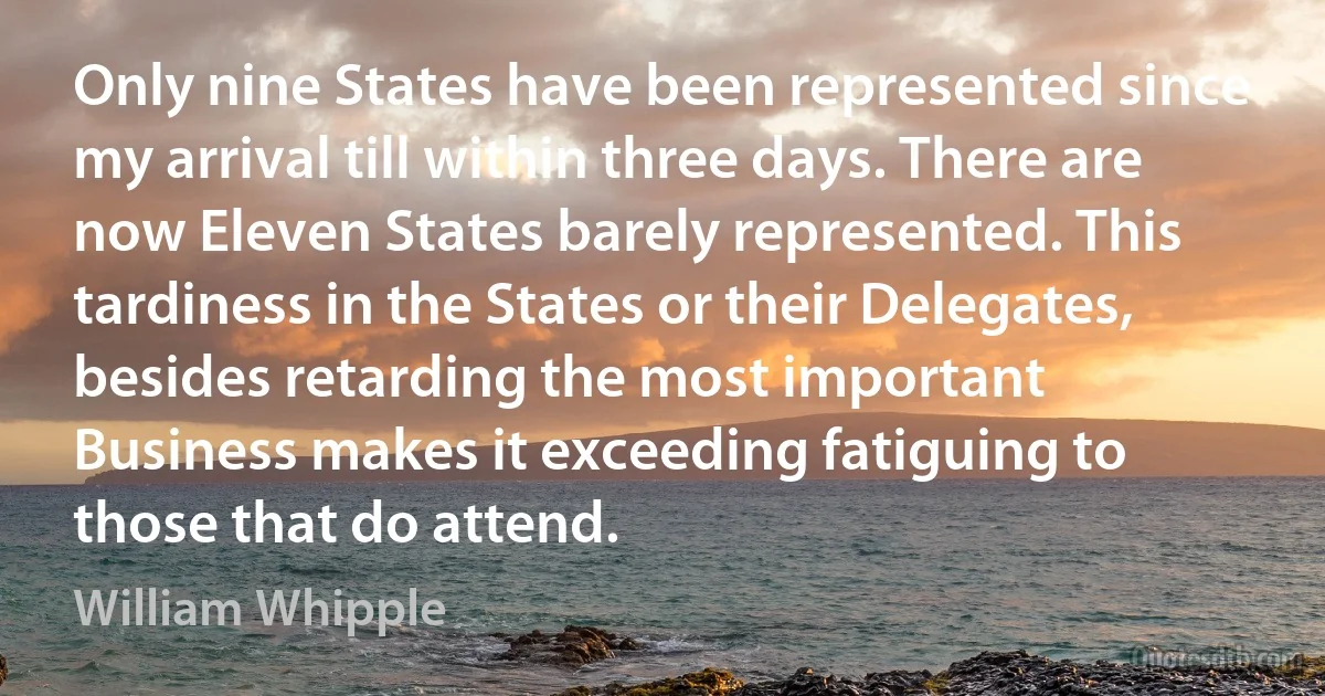 Only nine States have been represented since my arrival till within three days. There are now Eleven States barely represented. This tardiness in the States or their Delegates, besides retarding the most important Business makes it exceeding fatiguing to those that do attend. (William Whipple)