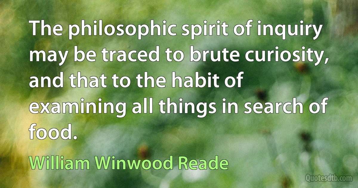 The philosophic spirit of inquiry may be traced to brute curiosity, and that to the habit of examining all things in search of food. (William Winwood Reade)