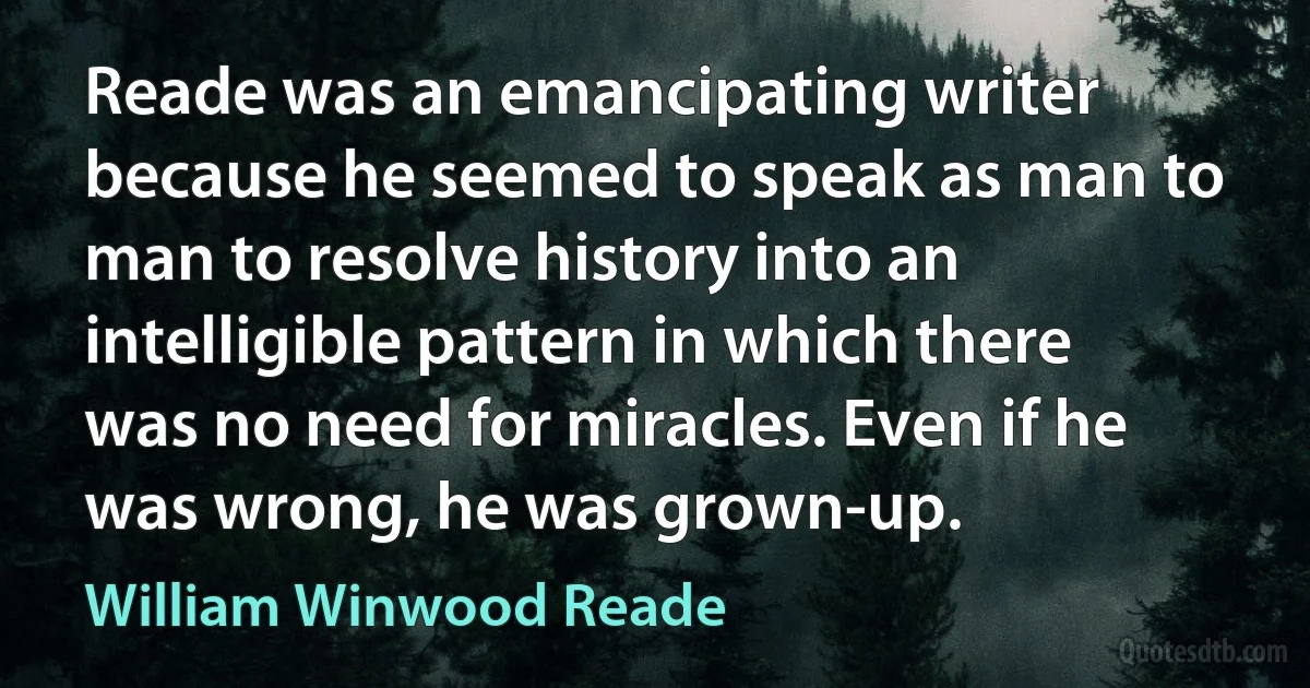 Reade was an emancipating writer because he seemed to speak as man to man to resolve history into an intelligible pattern in which there was no need for miracles. Even if he was wrong, he was grown-up. (William Winwood Reade)