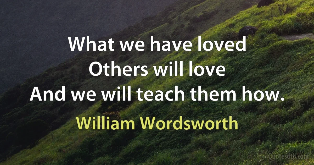 What we have loved
Others will love
And we will teach them how. (William Wordsworth)