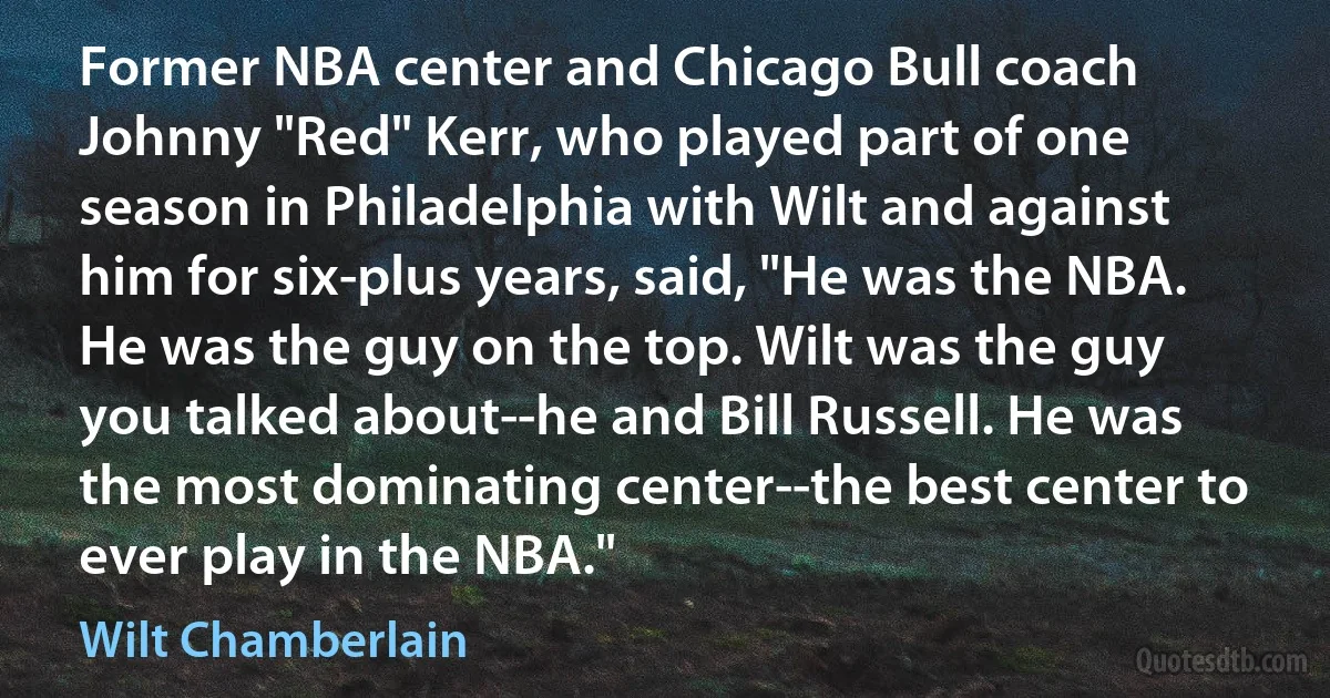 Former NBA center and Chicago Bull coach Johnny "Red" Kerr, who played part of one season in Philadelphia with Wilt and against him for six-plus years, said, "He was the NBA. He was the guy on the top. Wilt was the guy you talked about--he and Bill Russell. He was the most dominating center--the best center to ever play in the NBA." (Wilt Chamberlain)