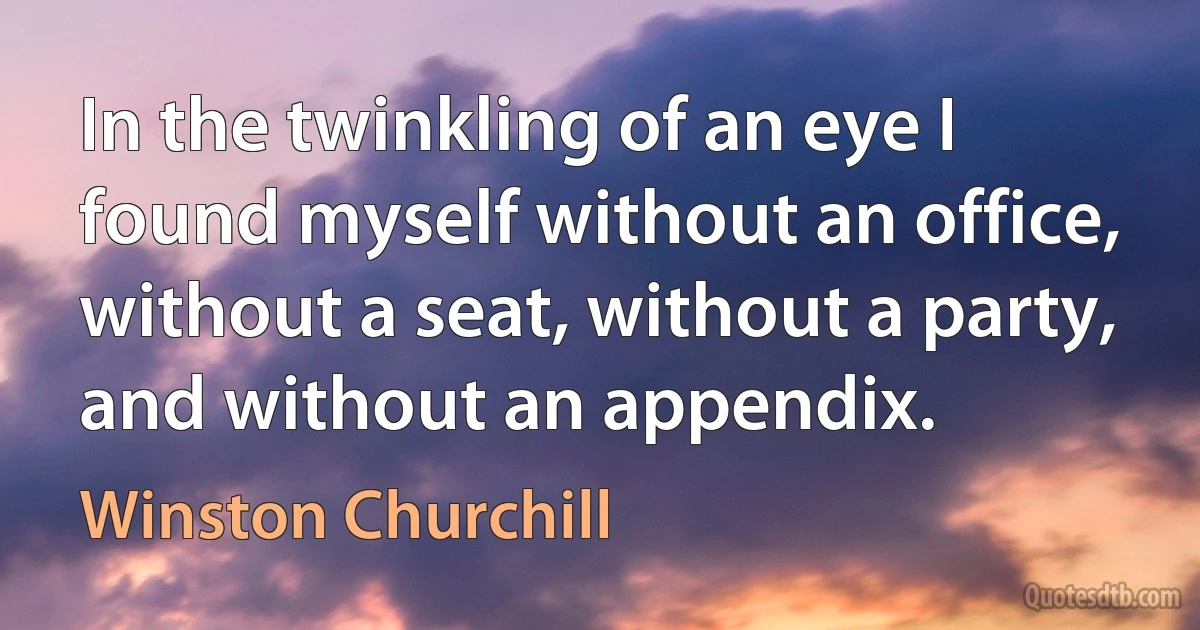 In the twinkling of an eye I found myself without an office, without a seat, without a party, and without an appendix. (Winston Churchill)