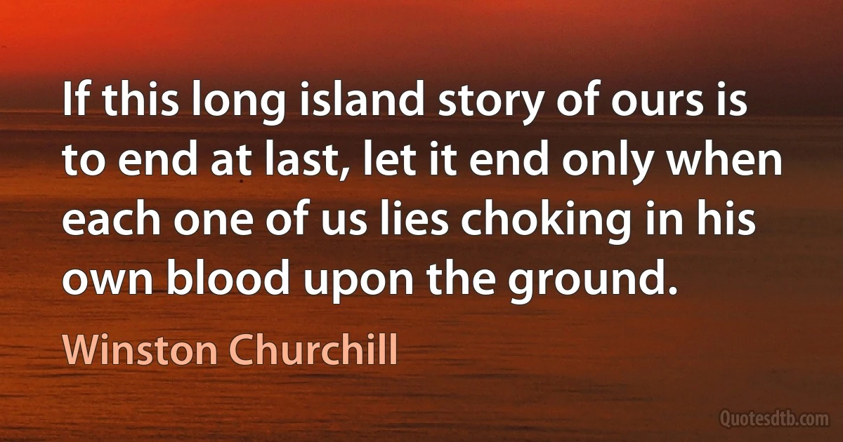 If this long island story of ours is to end at last, let it end only when each one of us lies choking in his own blood upon the ground. (Winston Churchill)