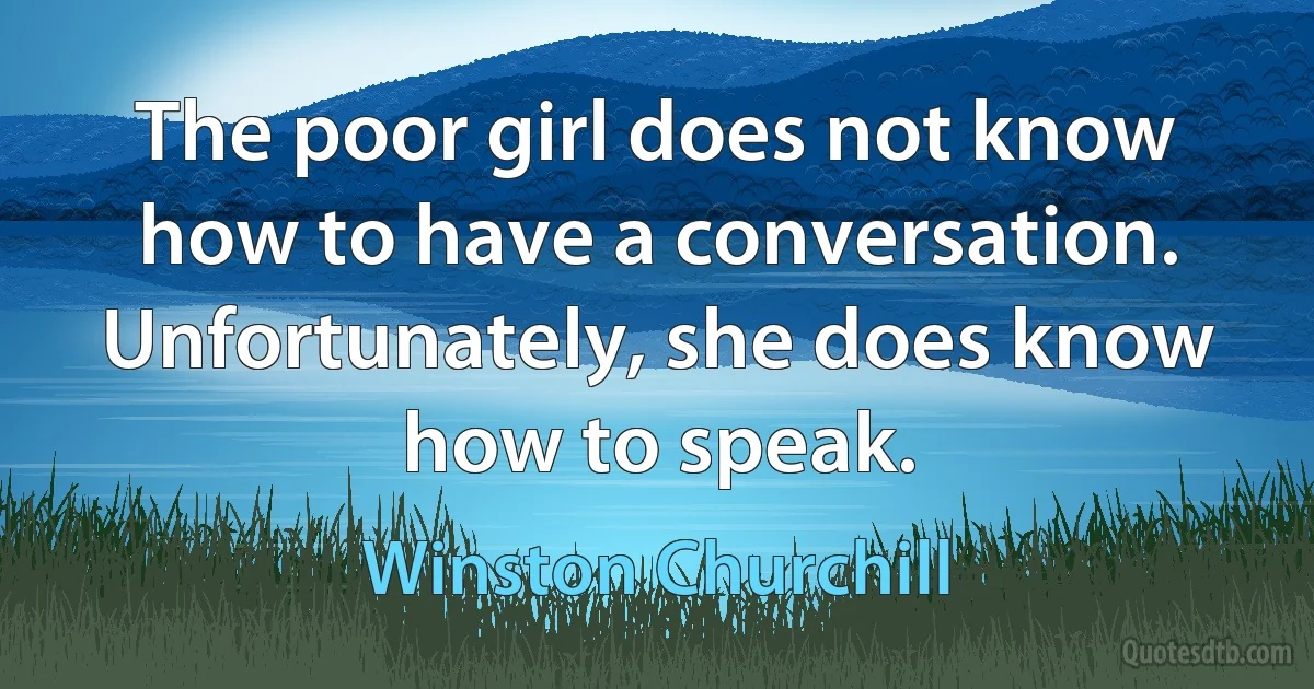 The poor girl does not know how to have a conversation. Unfortunately, she does know how to speak. (Winston Churchill)