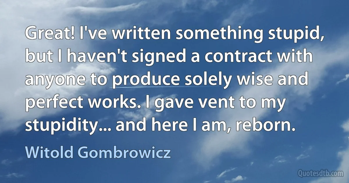 Great! I've written something stupid, but I haven't signed a contract with anyone to produce solely wise and perfect works. I gave vent to my stupidity... and here I am, reborn. (Witold Gombrowicz)