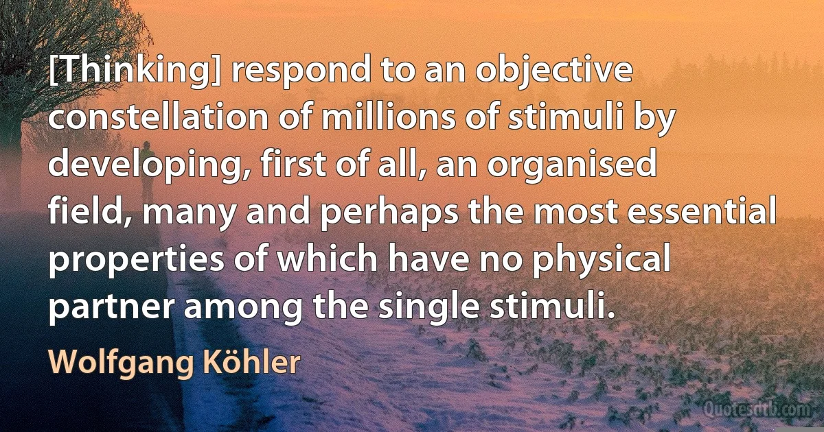 [Thinking] respond to an objective constellation of millions of stimuli by developing, first of all, an organised field, many and perhaps the most essential properties of which have no physical partner among the single stimuli. (Wolfgang Köhler)