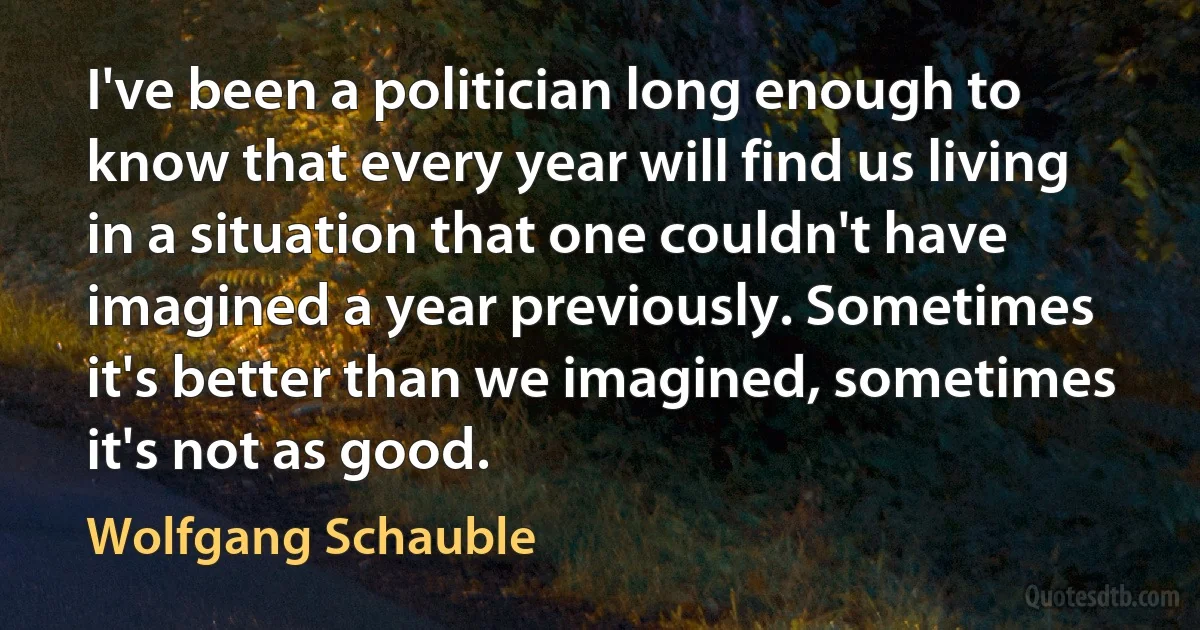 I've been a politician long enough to know that every year will find us living in a situation that one couldn't have imagined a year previously. Sometimes it's better than we imagined, sometimes it's not as good. (Wolfgang Schauble)