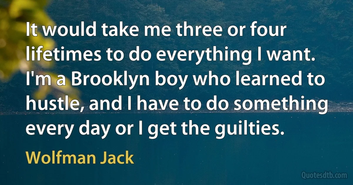 It would take me three or four lifetimes to do everything I want. I'm a Brooklyn boy who learned to hustle, and I have to do something every day or I get the guilties. (Wolfman Jack)