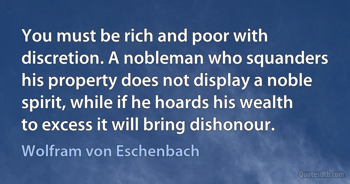 You must be rich and poor with discretion. A nobleman who squanders his property does not display a noble spirit, while if he hoards his wealth to excess it will bring dishonour. (Wolfram von Eschenbach)