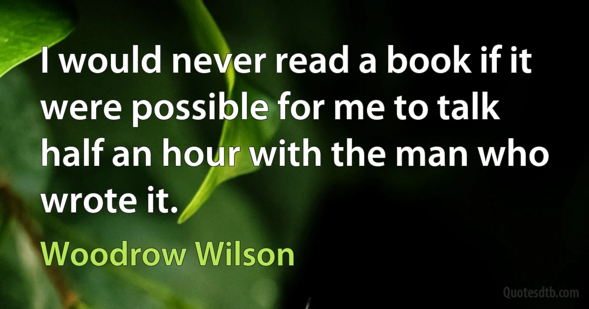 I would never read a book if it were possible for me to talk half an hour with the man who wrote it. (Woodrow Wilson)