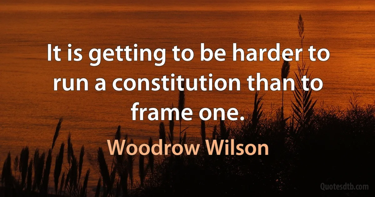 It is getting to be harder to run a constitution than to frame one. (Woodrow Wilson)