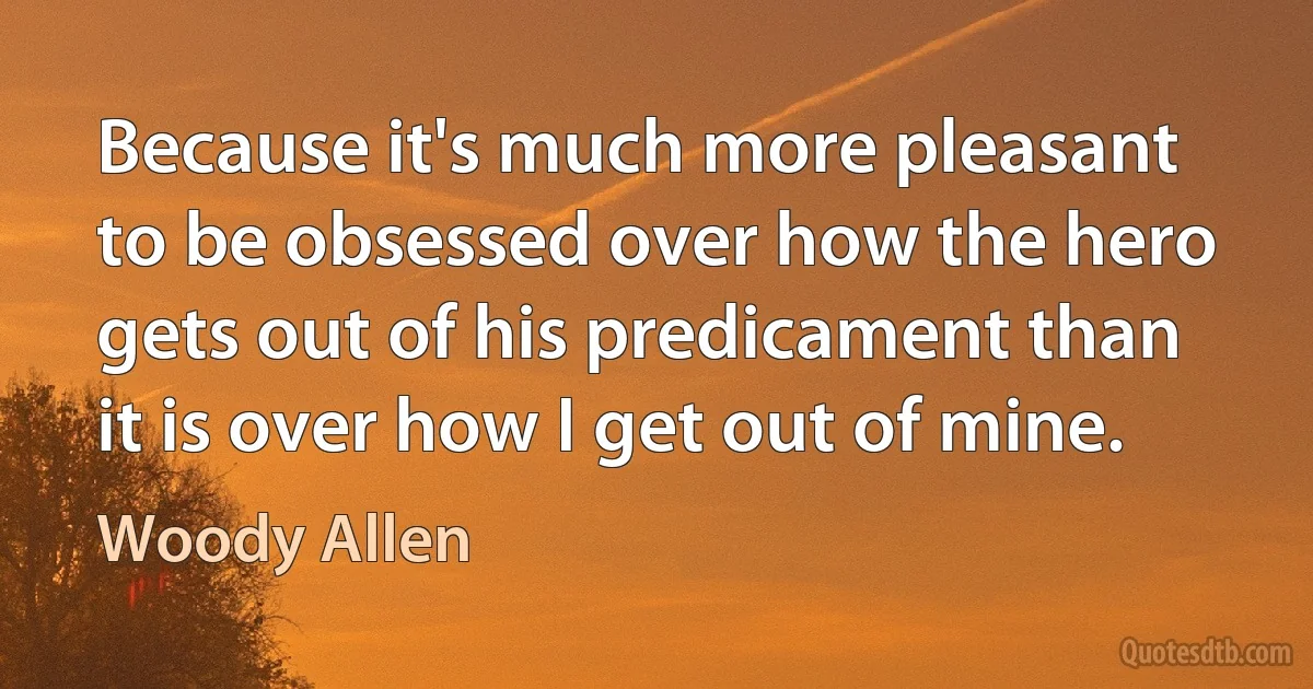 Because it's much more pleasant to be obsessed over how the hero gets out of his predicament than it is over how I get out of mine. (Woody Allen)