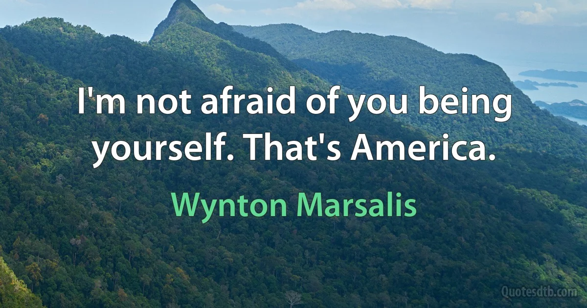 I'm not afraid of you being yourself. That's America. (Wynton Marsalis)