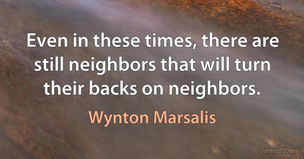 Even in these times, there are still neighbors that will turn their backs on neighbors. (Wynton Marsalis)