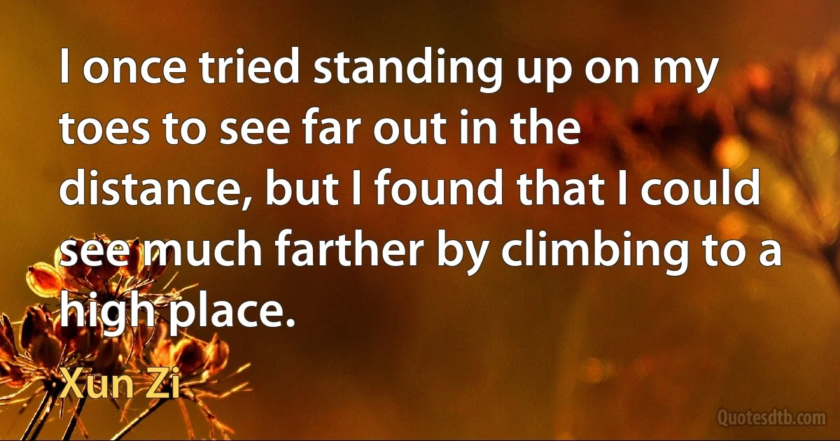 I once tried standing up on my toes to see far out in the distance, but I found that I could see much farther by climbing to a high place. (Xun Zi)