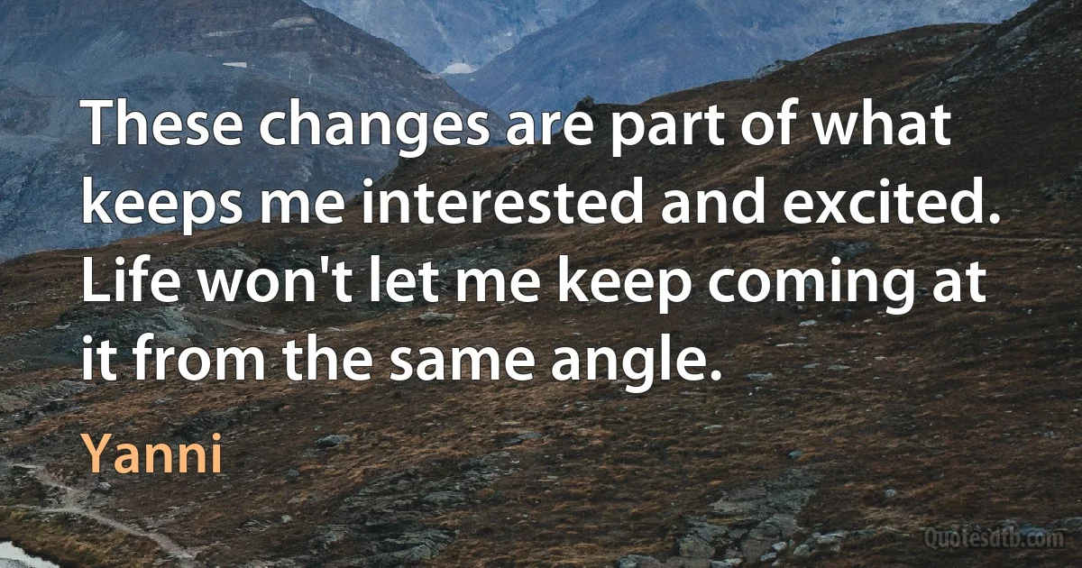 These changes are part of what keeps me interested and excited. Life won't let me keep coming at it from the same angle. (Yanni)