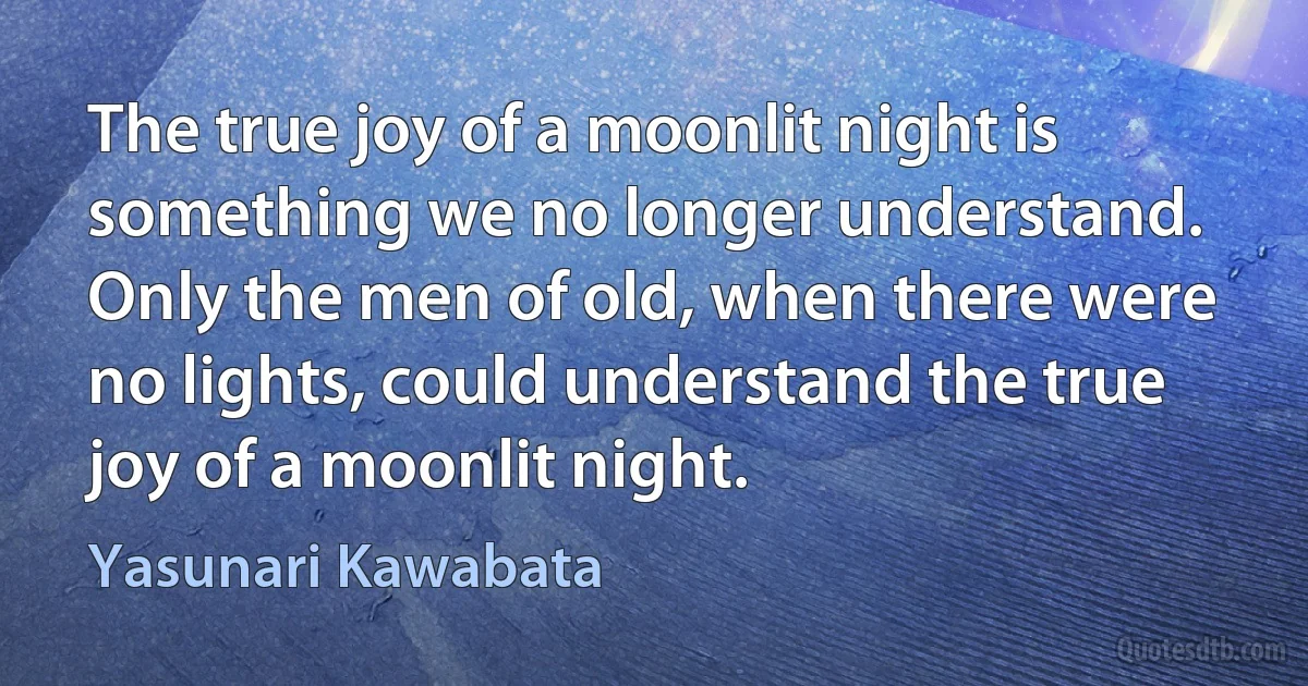 The true joy of a moonlit night is something we no longer understand. Only the men of old, when there were no lights, could understand the true joy of a moonlit night. (Yasunari Kawabata)