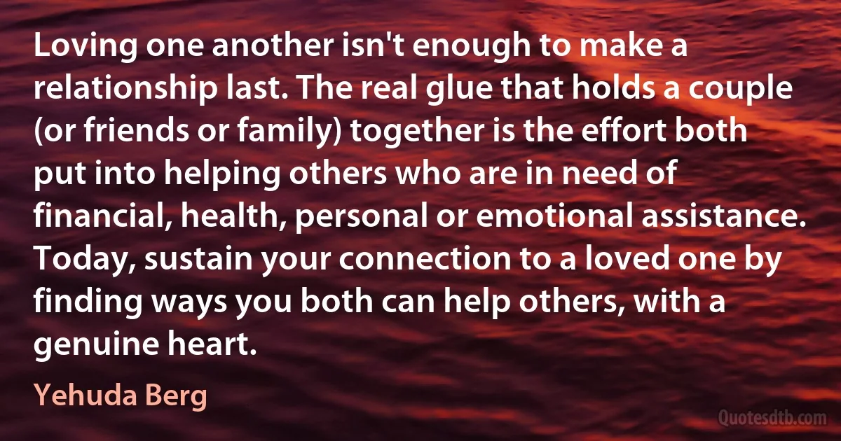 Loving one another isn't enough to make a relationship last. The real glue that holds a couple (or friends or family) together is the effort both put into helping others who are in need of financial, health, personal or emotional assistance. Today, sustain your connection to a loved one by finding ways you both can help others, with a genuine heart. (Yehuda Berg)