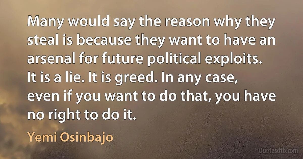 Many would say the reason why they steal is because they want to have an arsenal for future political exploits. It is a lie. It is greed. In any case, even if you want to do that, you have no right to do it. (Yemi Osinbajo)